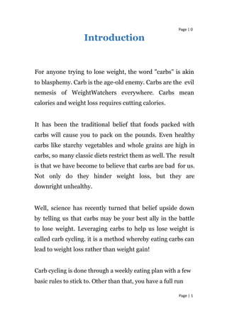 Page | 0
Introduction
For anyone trying to lose weight, the word "carbs" is akin
to blasphemy. Carb is the age-old enemy. Carbs are the evil
nemesis of WeightWatchers everywhere. Carbs mean
calories and weight loss requires cutting calories.
It has been the traditional belief that foods packed with
carbs will cause you to pack on the pounds. Even healthy
carbs like starchy vegetables and whole grains are high in
carbs, so many classic diets restrict them as well. The result
is that we have become to believe that carbs are bad for us.
Not only do they hinder weight loss, but they are
downright unhealthy.
Well, science has recently turned that belief upside down
by telling us that carbs may be your best ally in the battle
to lose weight. Leveraging carbs to help us lose weight is
called carb cycling. it is a method whereby eating carbs can
lead to weight loss rather than weight gain!
Carb cycling is done through a weekly eating plan with a few
basic rules to stick to. Other than that, you have a full run
Page | 1
 