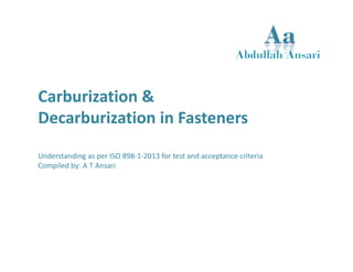 Carburization & 
Decarburization in Fasteners 
Understanding as per ISO 898‐1‐2013 for test and acceptance criteria 
Compiled by: A T Ansari 
 
