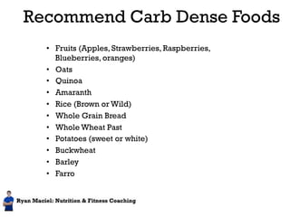 Recommend Carb Dense Foods 
• Fruits (Apples, Strawberries, Raspberries, 
Blueberries, oranges) 
• Oats 
• Quinoa 
• Amaranth 
• Rice (Brown or Wild) 
• Whole Grain Bread 
• Whole Wheat Past 
• Potatoes (sweet or white) 
• Buckwheat 
• Barley 
• Farro 
