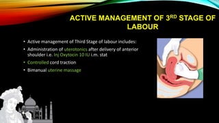 ACTIVE MANAGEMENT OF 3RD STAGE OF
LABOUR
• Active management of Third Stage of labour includes:
• Administration of uterotonics after delivery of anterior
shoulder i.e. Inj Oxytocin 10 IU i.m. stat
• Controlled cord traction
• Bimanual uterine massage
 