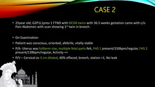 CASE 2
• 25year old, G2P1L1prev 1 FTND with DCDA twins with 36.5 weeks gestation came with c/o
Pain Abdomen with scan showing 1st twin in breech.
• On Examination
• Patient was conscious, oriented, afebrile, vitally stable
• P/A- Uterus was fullterm size, multiple fetal parts felt, FHS 1 present/150bpm/regular, FHS 2
present/138bpm/regular, Activity ++
• P/V – Cervical os 3 cm dilated, 40% effaced, breech, station +1, No leak
 