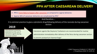 PPH AFTER CAESAREAN DELIVERY
 PPH is more likely to happen after caesarean as compared to vaginal deliveries
 Approx 36% of caesarean deliveries are complicated by PPH1
1. BMC Pregnancy Childbirth 17, 399 (2017)
2. Anaesthesia 2019; 74: 1219–22,
It is common practice to give a uterotonic drug following delivery of the neonate during caesarean
section
And therefore….
International consensus
statement on the use of
uterotonic agents during
caesarean section
2019
Uterotonic agents like Oxytocin/ Carbetocin are recommended for routine
administration immediately after delivery of the fetus during caesarean section
to prevent postpartum haemorrhage2
 