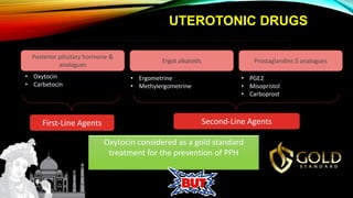 UTEROTONIC DRUGS
Posterior pituitary hormone &
analogues
Ergot alkaloids Prostaglandins $ analogues
• Oxytocin
• Carbetocin
• Ergometrine
• Methylergometrine
• PGE2
• Misopristol
• Carboprost
First-Line Agents Second-Line Agents
Oxytocin considered as a gold standard
treatment for the prevention of PPH
 