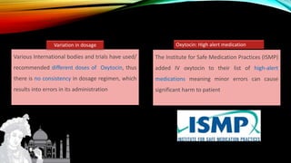Various International bodies and trials have used/
recommended different doses of Oxytocin, thus
there is no consistency in dosage regimen, which
results into errors in its administration
Variation in dosage
The Institute for Safe Medication Practices (ISMP)
added IV oxytocin to their list of high-alert
medications meaning minor errors can cause
significant harm to patient
Oxytocin: High alert medication
 