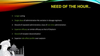 NEED OF THE HOUR..
 Longer acting
 Single dose of administration-No variation in dosage regimens
 Devoid of repeated administration, Ease of one time administration
 Superior efficacy or similar efficacy as that of Oxytocin
 Devoid of receptor desensitization
 Superior side effect profile over oxytocin
 
