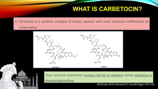 WHAT IS CARBETOCIN?
 Carbetocin is a synthetic analogue of human oxytocin with some structural modifications as
shown below
These structural modifications increases half life of carbetocin thereby prolonging its
pharmacological effects
BJOGJuly 2010 Volume117, Issue8,Pages 929-936
 