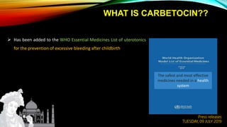 WHAT IS CARBETOCIN??
 Has been added to the WHO Essential Medicines List of uterotonics
for the prevention of excessive bleeding after childbirth
Press releases
TUESDAY, 09 JULY 2019
The safest and most effective
medicines needed in a health
system
 