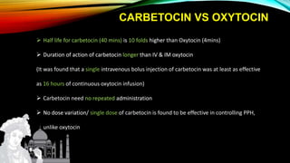 CARBETOCIN VS OXYTOCIN
 Half life for carbetocin (40 mins) is 10 folds higher than Oxytocin (4mins)
 Duration of action of carbetocin longer than IV & IM oxytocin
(It was found that a single intravenous bolus injection of carbetocin was at least as effective
as 16 hours of continuous oxytocin infusion)
 Carbetocin need no repeated administration
 No dose variation/ single dose of carbetocin is found to be effective in controlling PPH,
unlike oxytocin
 