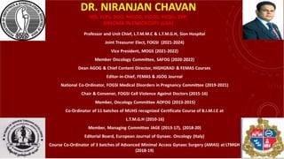 DR. NIRANJAN CHAVAN
MD, FCPS, DGO, MICOG, DICOG, FICOG, DFP,
DIPLOMA IN ENDOSCOPY (USA)
Professor and Unit Chief, L.T.M.M.C & L.T.M.G.H, Sion Hospital
Joint Treasurer Elect, FOGSI (2021-2024)
Vice President, MOGS (2021-2022)
Member Oncology Committee, SAFOG (2020-2022)
Dean AGOG & Chief Content Director, HIGHGRAD & FEMAS Courses
Editor-in-Chief, FEMAS & JGOG Journal
National Co-Ordinator, FOGSI Medical Disorders in Pregnancy Committee (2019-2021)
Chair & Convener, FOGSI Cell Violence Against Doctors (2015-16)
Member, Oncology Committee AOFOG (2013-2015)
Co-Ordinator of 11 batches of MUHS recognized Certificate Course of B.I.M.I.E at
L.T.M.G.H (2010-16)
Member, Managing Committee IAGE (2013-17), (2018-20)
Editorial Board, European Journal of Gynaec. Oncology (Italy)
Course Co-Ordinator of 3 batches of Advanced Minimal Access Gynaec Surgery (AMAS) at LTMGH
(2018-19)
 