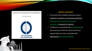 Authors’ conclusions
• For women who undergo caesarean section,
carbetocin resulted in a statistically significant
reduction in the need for therapeutic
uterotonics compared to oxytocin.
• Carbetocin is associated with less blood loss in
the prevention of PPH for women who have
vaginal deliveries and is associated with
significantly fewer adverse effects.
The Cochrane Library 2012, Issue 4
 