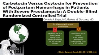 J Obstet Gynaecol Canada 2011;33(11):1099–1104
N= 60 women with severe
preeclampsia
Carbetocin 100 μg +
Ringer’s lactate
solution 10 mL
injected directly into
the vein over two
minutes
Oxytocin 20 U in 1L of
Ringer’s
lactate solution,
administered
intravenously at a rate
of 125 mL/hour
C O
Result:
America
Osvaldo A. Reyes, MD; Geneva M. Gonzalez, MD
 