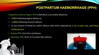 Postpartum haemorrhage or PPH is defined as a cumulative blood loss
• ≥500ml following vaginal delivery or
• ≥1000ml following cesarean delivery
• or any amount of blood loss within 24hours after birth evidenced by a rise in pulse rate, and falling
blood pressure
• Primary PPH: First 24 hrs of delivery
• Secondary PPH: 24 hrs to 12 weeks after delivery
POSTPARTUM HAEMORRHAGE (PPH)
 
