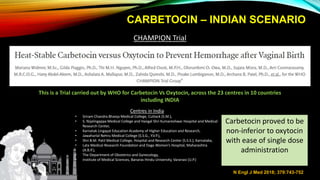 CARBETOCIN – INDIAN SCENARIO
N Engl J Med 2018; 379:743-752
CHAMPION Trial
This is a Trial carried out by WHO for Carbetocin Vs Oxytocin, across the 23 centres in 10 countries
including INDIA
Centres in India
• Sriram Chandra Bhanja Medical College, Cuttack (S.M.),
• S. Nijalingappa Medical College and Hangal Shri Kumareshwar Hospital and Medical
Research Center,
• Karnatak Lingayat Education Academy of Higher Education and Research,
• Jawaharlal Nehru Medical College (S.S.G., Y.V.P.),
• Shri B.M. Patil Medical College, Hospital and Research Center (S.S.S.), Karnataka,
• Lata Medical Research Foundation and Daga Women’s Hospital, Maharashtra
(A.B.P.),
• The Department of Obstetrics and Gynecology,
• Institute of Medical Sciences, Banaras Hindu University, Varanasi (U.P.)
Carbetocin proved to be
non-inferior to oxytocin
with ease of single dose
administration
 