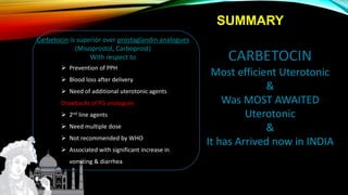 Carbetocin is superior over prostaglandin analogues
(Misoprostol, Carboprost)
With respect to
 Prevention of PPH
 Blood loss after delivery
 Need of additional uterotonic agents
Drawbacks of PG analogues
 2nd line agents
 Need multiple dose
 Not recommended by WHO
 Associated with significant increase in
vomiting & diarrhea
Most efficient Uterotonic
&
Was MOST AWAITED
Uterotonic
&
It has Arrived now in INDIA
SUMMARY
 