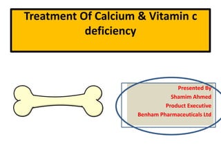 Treatment Of Calcium & Vitamin c
deficiency
Presented By
Shamim Ahmed
Product Executive
Benham Pharmaceuticals Ltd
 