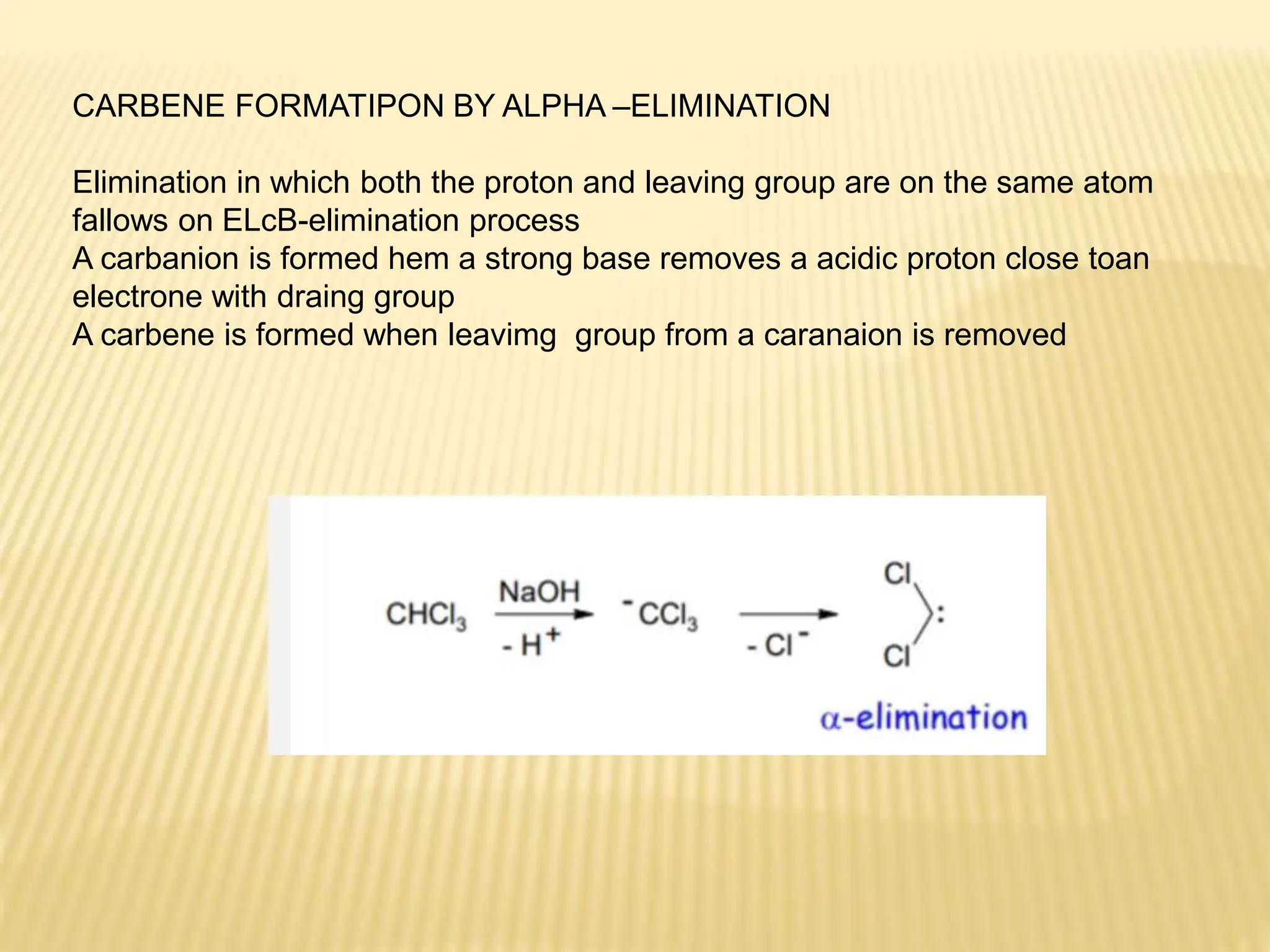 CARBENE FORMATIPON BY ALPHA –ELIMINATION
Elimination in which both the proton and leaving group are on the same atom
fallows on ELcB-elimination process
A carbanion is formed hem a strong base removes a acidic proton close toan
electrone with draing group
A carbene is formed when leavimg group from a caranaion is removed
 