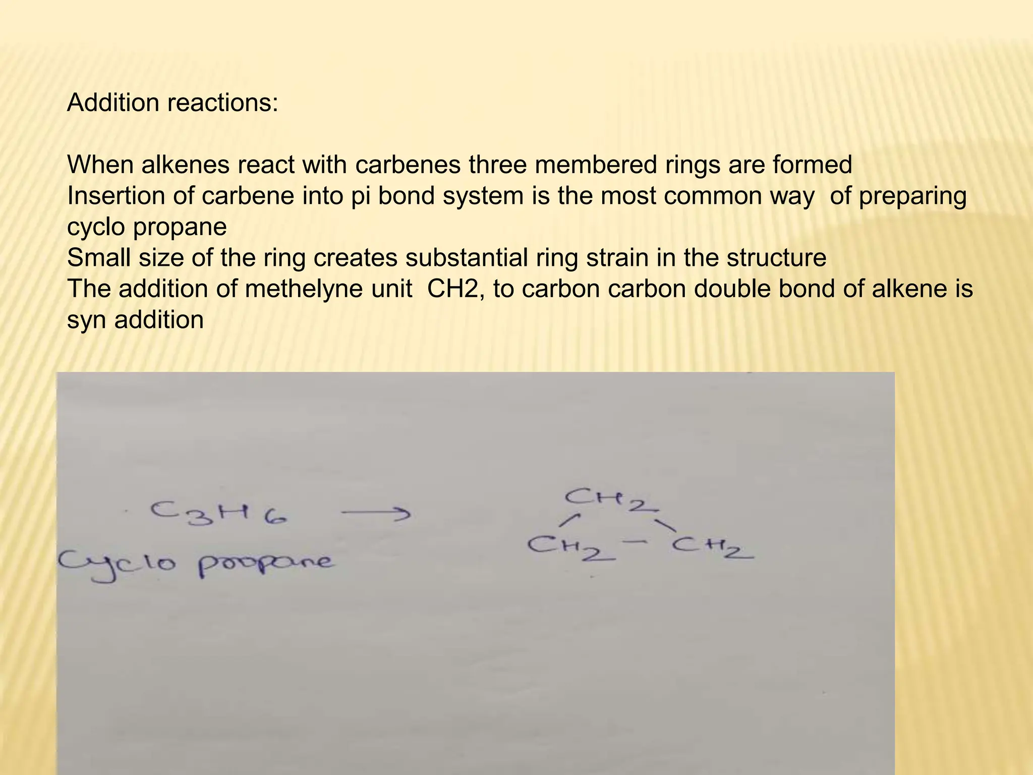 Addition reactions:
When alkenes react with carbenes three membered rings are formed
Insertion of carbene into pi bond system is the most common way of preparing
cyclo propane
Small size of the ring creates substantial ring strain in the structure
The addition of methelyne unit CH2, to carbon carbon double bond of alkene is
syn addition
 