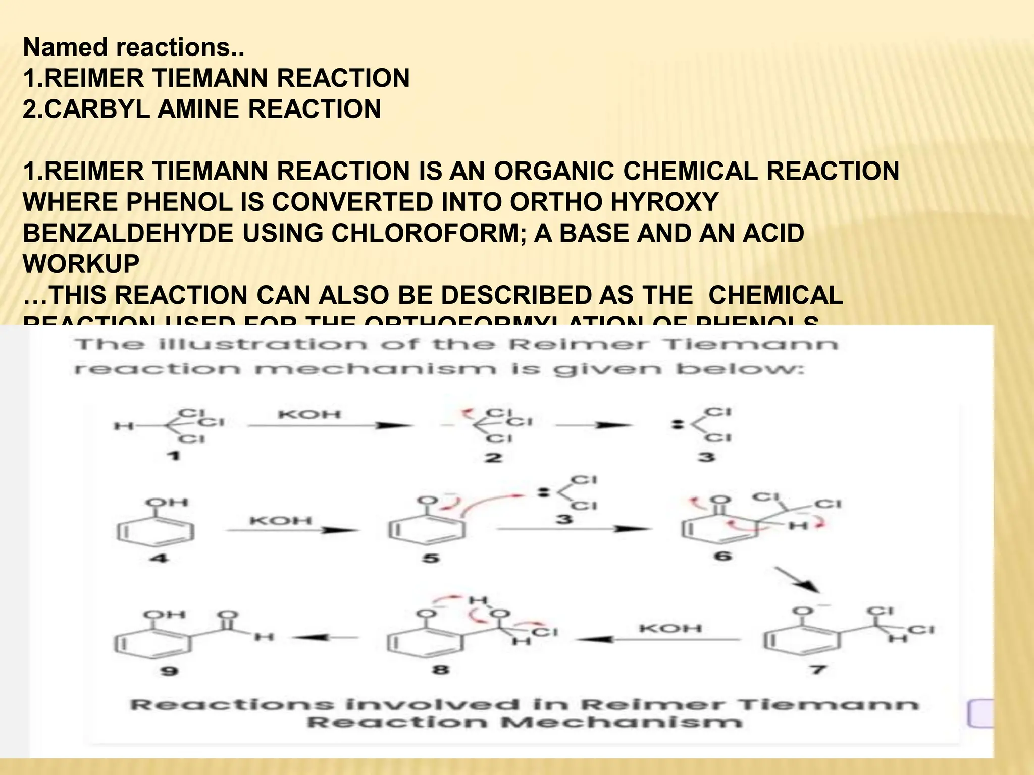 Named reactions..
1.REIMER TIEMANN REACTION
2.CARBYL AMINE REACTION
1.REIMER TIEMANN REACTION IS AN ORGANIC CHEMICAL REACTION
WHERE PHENOL IS CONVERTED INTO ORTHO HYROXY
BENZALDEHYDE USING CHLOROFORM; A BASE AND AN ACID
WORKUP
…THIS REACTION CAN ALSO BE DESCRIBED AS THE CHEMICAL
REACTION USED FOR THE ORTHOFORMYLATION OF PHENOLS..
2.
CARBYL AMINE REACTION:::
 
