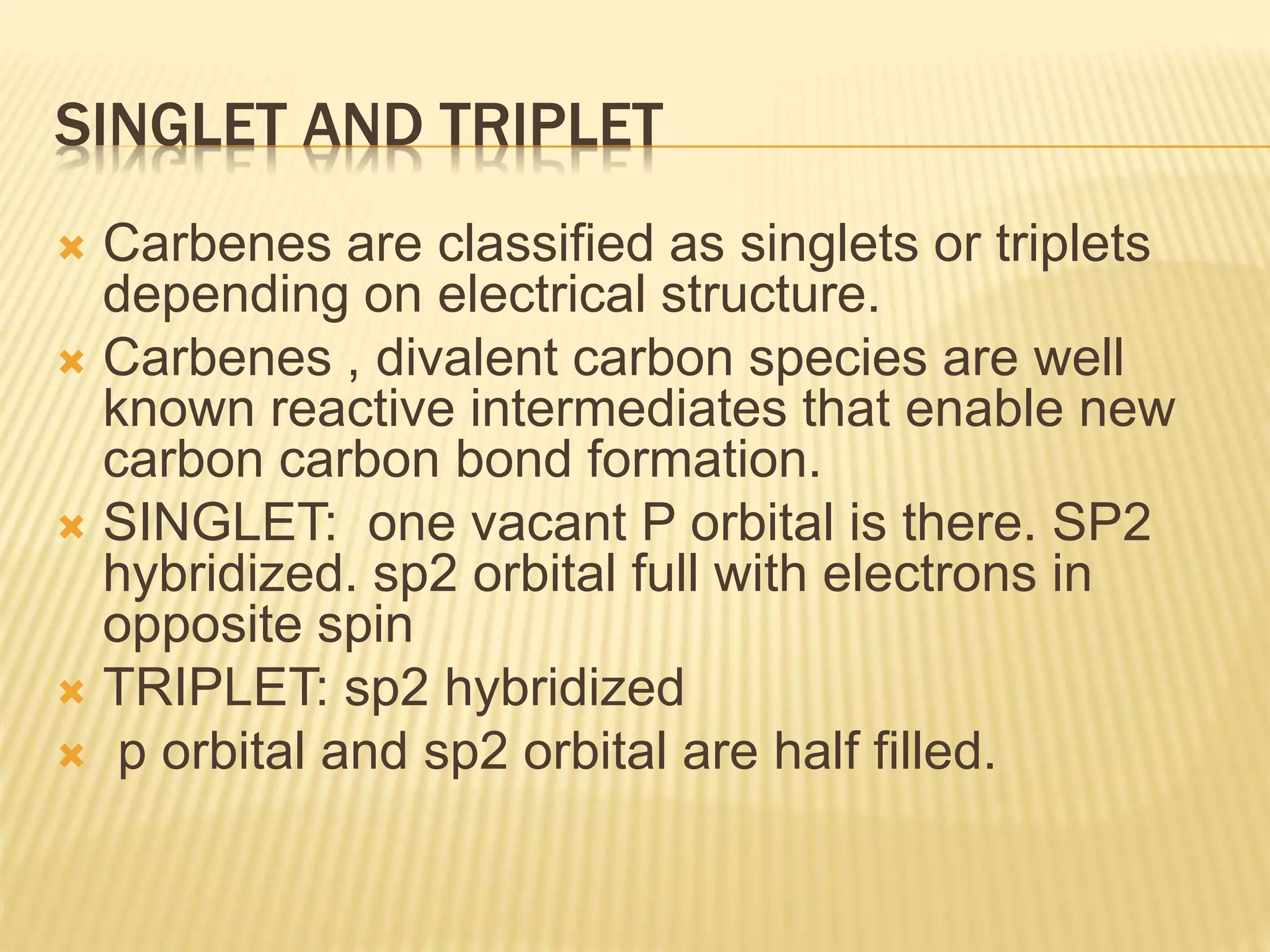 SINGLET AND TRIPLET
 Carbenes are classified as singlets or triplets
depending on electrical structure.
 Carbenes , divalent carbon species are well
known reactive intermediates that enable new
carbon carbon bond formation.
 SINGLET: one vacant P orbital is there. SP2
hybridized. sp2 orbital full with electrons in
opposite spin
 TRIPLET: sp2 hybridized
 p orbital and sp2 orbital are half filled.
 