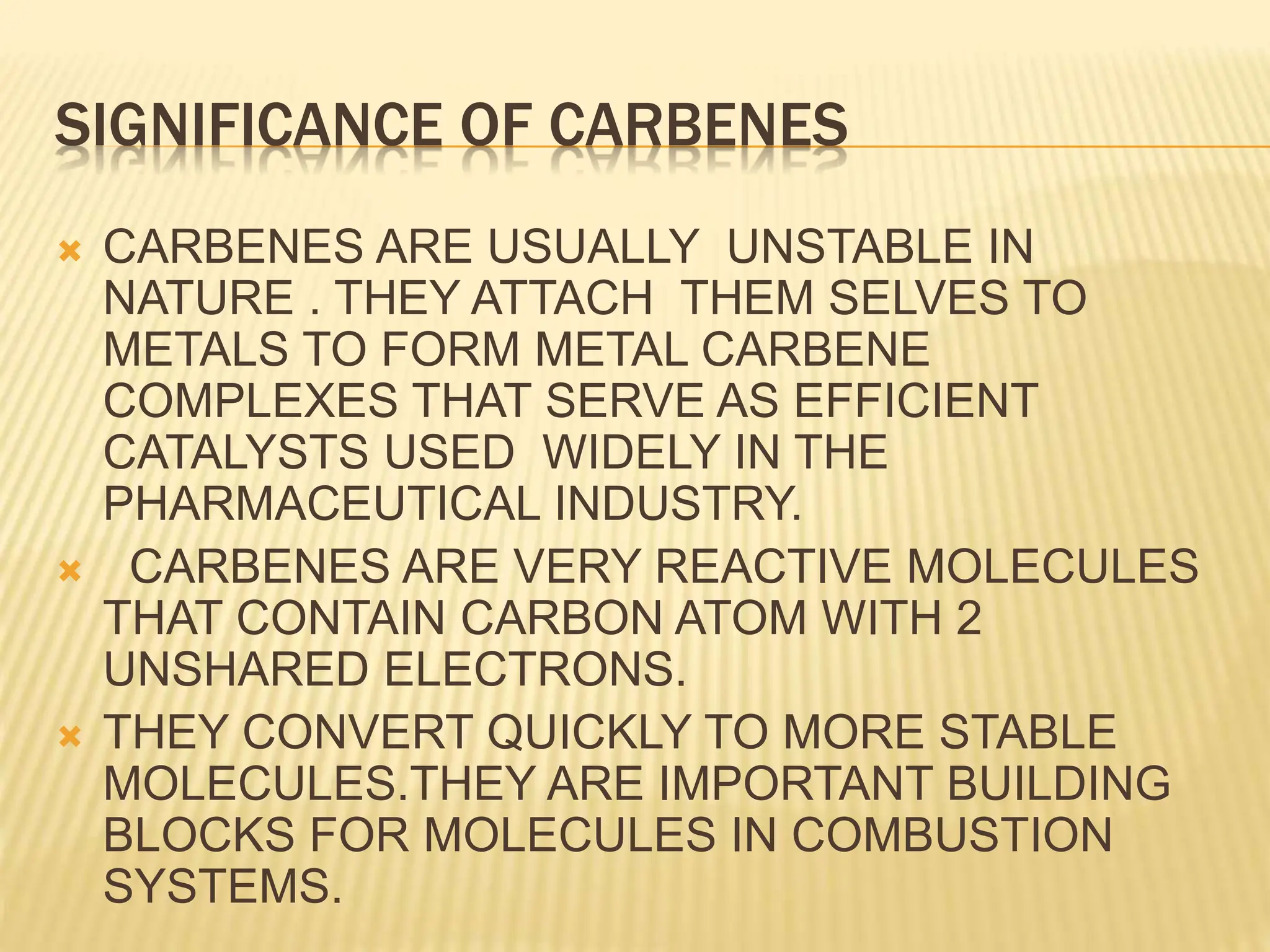 SIGNIFICANCE OF CARBENES
 CARBENES ARE USUALLY UNSTABLE IN
NATURE . THEY ATTACH THEM SELVES TO
METALS TO FORM METAL CARBENE
COMPLEXES THAT SERVE AS EFFICIENT
CATALYSTS USED WIDELY IN THE
PHARMACEUTICAL INDUSTRY.
 CARBENES ARE VERY REACTIVE MOLECULES
THAT CONTAIN CARBON ATOM WITH 2
UNSHARED ELECTRONS.
 THEY CONVERT QUICKLY TO MORE STABLE
MOLECULES.THEY ARE IMPORTANT BUILDING
BLOCKS FOR MOLECULES IN COMBUSTION
SYSTEMS.
 