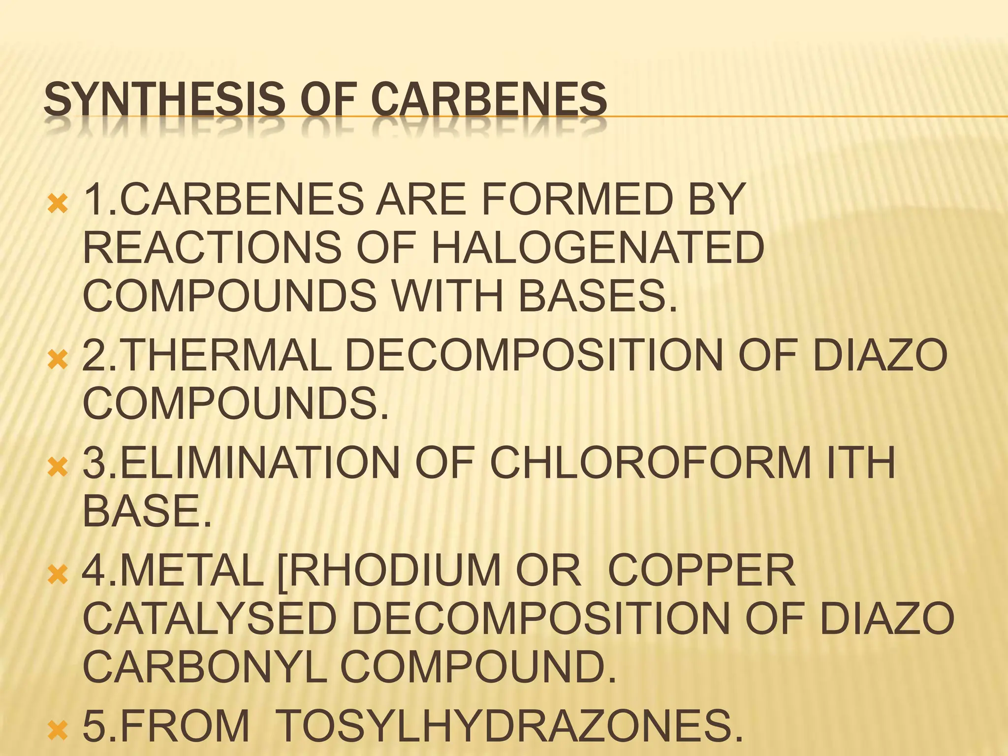SYNTHESIS OF CARBENES
 1.CARBENES ARE FORMED BY
REACTIONS OF HALOGENATED
COMPOUNDS WITH BASES.
 2.THERMAL DECOMPOSITION OF DIAZO
COMPOUNDS.
 3.ELIMINATION OF CHLOROFORM ITH
BASE.
 4.METAL [RHODIUM OR COPPER
CATALYSED DECOMPOSITION OF DIAZO
CARBONYL COMPOUND.
 5.FROM TOSYLHYDRAZONES.
 