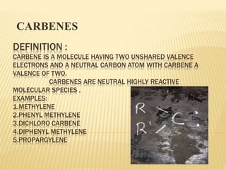 DEFINITION :
CARBENE IS A MOLECULE HAVING TWO UNSHARED VALENCE
ELECTRONS AND A NEUTRAL CARBON ATOM WITH CARBENE A
VALENCE OF TWO.
CARBENES ARE NEUTRAL HIGHLY REACTIVE
MOLECULAR SPECIES .
EXAMPLES:
1.METHYLENE
2.PHENYL METHYLENE
3.DICHLORO CARBENE
4.DIPHENYL METHYLENE
5.PROPARGYLENE
CARBENES
 