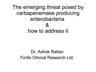 The emerging threat posed by carbapenemase producing enterobacteria  &  how to address it Dr. Ashok Rattan Fortis Clinical Research Ltd. 