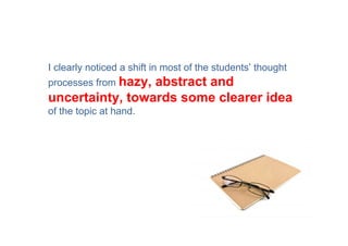 I clearly noticed a shift in most of the students’ thought
processes from hazy,
                 abstract and
uncertainty, towards some clearer idea
of the topic at hand.
 