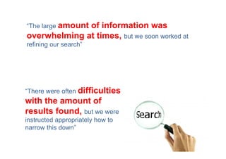 “The large amount
              of information was
overwhelming at times, but we soon worked at
refining our search”




“There were often difficulties
with the amount of
results found, but we were
instructed appropriately how to
narrow this down”
 