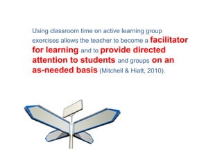 Using classroom time on active learning group
exercises allows the teacher to become a facilitator
for learning and to provide directed
attention to students and groups on an
as-needed basis (Mitchell & Hiatt, 2010).
 