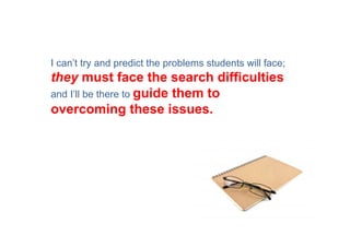 I can’t try and predict the problems students will face;
they must face the search difficulties
and I’ll be there to guide them to
overcoming these issues.
 