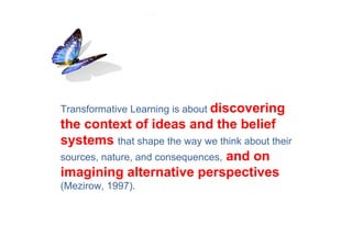 Transformative Learning is about discovering
the context of ideas and the belief
systems that shape the way we think about their
sources, nature, and consequences, and on
imagining alternative perspectives
(Mezirow, 1997).
 