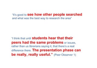 “It’s good to see how other people searched
and what was the best way to research the area”




           students hear that their
“I think that until
peers had the same problems or issues,
rather than us librarians saying it, that there’s a real
difference there. The
                  presentation phase can
be really, really useful.” (Peer Observer 1)
 