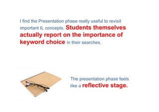 I find the Presentation phase really useful to revisit
important IL concepts. Students
                             themselves
actually report on the importance of
keyword choice in their searches.




                          The presentation phase feels
                          like a reflective     stage.
 