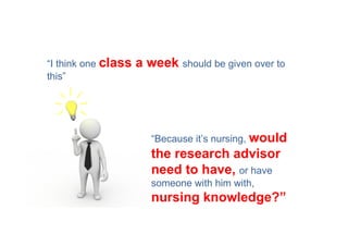 “I think one class   a week should be given over to
this”




                        “Because it’s nursing, would
                        the research advisor
                        need to have, or have
                        someone with him with,
                        nursing knowledge?”
 