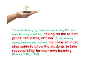 The most challenging aspect of incorporating PBL into
one’s teaching repertoire is taking   on the role of
guide, facilitator, or tutor. As the learning
activity becomes user-centred, the librarian must
step aside to allow the students to take
responsibility for their own learning
(Kenney, 2008, p. 390).
 