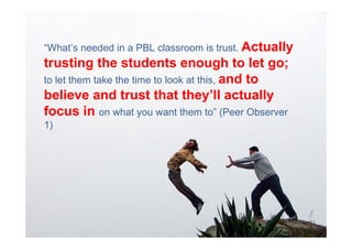 “What’s needed in a PBL classroom is trust. Actually
trusting the students enough to let go;
to let them take the time to look at this, and to
believe and trust that they’ll actually
focus in on what you want them to” (Peer Observer
1)
 