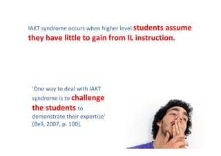 IAKT syndrome occurs when higher level students assume 
they have little to gain from IL instruction.




 ‘One way to deal with IAKT 
 syndrome is to challenge 
 the students to 
 demonstrate their expertise’
 (Bell, 2007, p. 100).
 