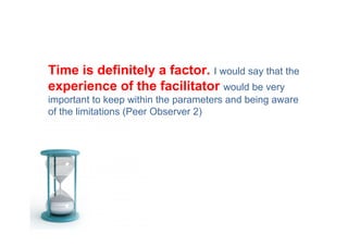 Time is definitely a factor. I would say that the
experience of the facilitator would be very
important to keep within the parameters and being aware
of the limitations (Peer Observer 2)
 