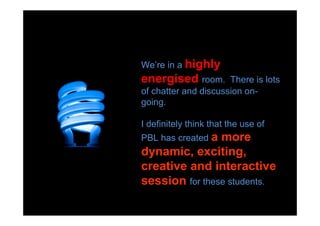 We’re in a highly
energised room.       There is lots
of chatter and discussion on-
going.

I definitely think that the use of
PBL has created a
                more
dynamic, exciting,
creative and interactive
session for these students.
 