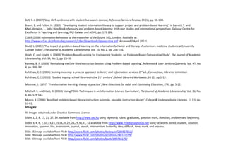 Bell, S. J. (2007)’Stop IAKT syndrome with student live search demos’, Reference Services Review, 35 (1), pp. 98‐108.
Breen, E. and Fallon, H. (2005)  ‘Developing student information literacy to support project and problem‐based learning’, in Barrett, T. and 
MacLabhrainn, I., (eds) Handbook of enquiry and problem‐based learning: Irish case studies and international perspectives. Galway: Centre for 
Excellence in Teaching and Learning, NUI Galway and AISHE, pp. 179‐188.
CIBER (2008) Information behaviour of the researcher of the future, UCL, London. Available at: 
http://www.ucl.ac.uk/infostudies/research/ciber/downloads/ggexecutive.pdf (Accessed 2 April 2012).
Dodd, L. (2007) 'The impact of problem‐based learning on the information behavior and literacy of veterinary medicine students at University 
College Dublin', The Journal of Academic Librarianship, Vol. 33, No. 2, pp. 206‐216.
Hsieh, C. and Knight, L. (2008) 'Problem‐Based Learning for Engineering Students: An Evidence‐Based Comparative Study', The Journal of Academic 
Librarianship, Vol. 34, No. 1, pp. 25‐30.
Kenney, B. F. (2008) 'Revitalizing the One‐Shot Instruction Session Using Problem‐Based Learning', Reference & User Services Quarterly, Vol. 47, No. 
4, pp. 386‐391.
Kuhlthau, C.C. (2004) Seeking meaning: a process approach to library and information services, 2nd ed., Connecticut, Libraries Unlimited.
Kuhlthau, C.C. (2010)  ‘Guided inquiry: school libraries in the 21st century’, School Libraries Worldwide, 16 (1), pp 1‐12.

Mezirow, J. (1997) ‘Transformative learning: theory to practice’, New Directions for Adult and Continuing Education, (74), pp. 5‐12.

Mitchell, E. and Hiatt, D. (2010) 'Using POGIL Techniques in an Information Literacy Curriculum', The Journal of Academic Librarianship, Vol. 36, No. 
6, pp. 539‐542.
Munro, K. (2006) ‘Modified problem‐based library instruction: a simple, reusable instruction design’, College & Undergraduate Libraries, 13 (3), pp. 
53‐61.
Images:
All Images obtained under Creative Commons License:
Slides 1, 2, 8, 17, 21, 27, 34 available from http://www.sxc.hu using keywords rubric, graduates, question mark, direction, problem and beginning.
Slides 3, 4, 6, 7, 10,13,14,15,16,20,22, 26,29,30,31, 32 available from http://www.freedigitalphotos.net using keywords bored, student, solution, 
innovation, spanner, like, brainstorm, journal, search, intervention, butterfly, idea, difficult, time, mark, and process.
Slide 25 image available from Flickr http://www.flickr.com/photos/karlequin/200427012/
Slide 28 image available from Flickr http://www.flickr.com/photos/grrphoto/246147199/
Slide 33 image available from Flickr http://www.flickr.com/photos/bazik/395792175/
 