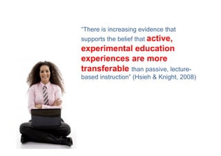 “There is increasing evidence that
supports the belief that active,
experimental education
experiences are more
transferable than passive, lecture-
based instruction” (Hsieh & Knight, 2008)
 