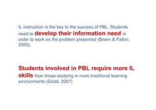 IL instruction is the key to the success of PBL. Students
need to develop their information need in
order to work on the problem presented (Breen & Fallon,
2005).




Students involved in PBL require more IL
skills than those studying in more traditional learning
environments (Dodd, 2007)
 