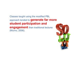 Classes taught using the modified PBL
approach tended to generatefar more
student participation and
engagement than traditional lectures
(Munro, 2006).
 
