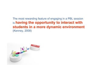 The most rewarding feature of engaging in a PBL session
is having
        the opportunity to interact with
students in a more dynamic environment
(Kenney, 2008)
 