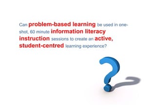 Can problem-based      learning be used in one-
shot, 60 minute information literacy
instruction sessions to create an active,
student-centred learning experience?
 