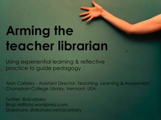 Arming the
teacher librarian
Using experiential learning & reflective
practice to guide pedagogy

Alan Carbery - Assistant Director, Teaching, Learning & Assessment
Champlain College Library, Vermont, USA.

Twitter: @acarbery
Blog: edlibbs.wordpress.com
Slideshare: slideshare.net/acarbery
 