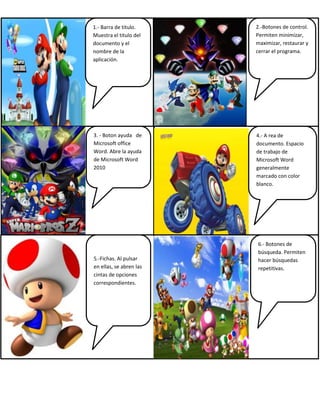 1.- Barra de titulo.
Muestra el titulo del
documento y el
nombre de la
aplicación.
2.-Botones de control.
Permiten minimizar,
maximizar, restaurar y
cerrar el programa.
3. - Boton ayuda de
Microsoft office
Word. Abre la ayuda
de Microsoft Word
2010
5.-Fichas. Al pulsar
en ellas, se abren las
cintas de opciones
correspondientes.
6.- Botones de
búsqueda. Permiten
hacer búsquedas
repetitivas.
4.- A rea de
documento. Espacio
de trabajo de
Microsoft Word
generalmente
marcado con color
blanco.
 