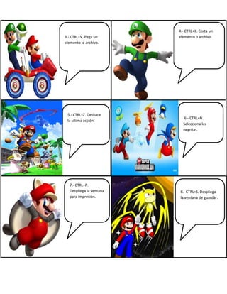 3.- CTRL+V. Pega un
elemento o archivo.
4.- CTRL+X. Corta un
elemento o archivo.
5.- CTRL+Z. Deshace
la ultima acción.
6.- CTRL+N.
Selecciona las
negritas.
7.- CTRL+P.
Despliega la ventana
para impresión.
8.- CTRL+S. Despliega
la ventana de guardar.
 