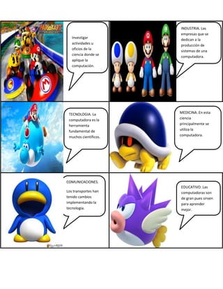 Investigar
actividades u
oficios de la
ciencia donde se
aplique la
computación.
INDUSTRIA. Las
empresas que se
dedican a la
producción de
sistemas de una
computadora.
TECNOLOGIA. La
computadora es la
herramienta
fundamental de
muchos científicos.
MEDICINA. En esta
ciencia
principalmente se
utiliza la
computadora.
COMUNICACIONES.
Los transportes han
tenido cambios
implementando la
tecnología.
EDUCATIVO. Las
computadoras son
de gran pues sirven
para aprender
mejor.
 